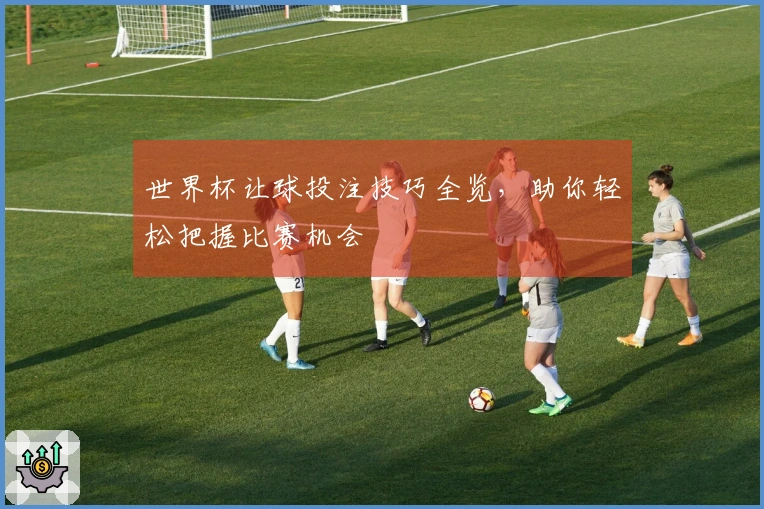世界杯让球投注技巧全览，助你轻松把握比赛机会